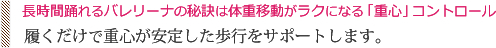 長時間踊れるバレリーナの秘訣は体重移動がラクになる「重心」コントロール。履くだけで重心が安定した歩行をサポートします。