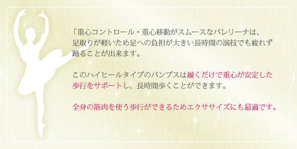 「重心コントロール・重心移動がスムースなバレリーナは、足取りが軽いため足への負担が大きい長時間の演技でも疲れず踊ることが出来ます。このハイヒールタイプのパンプスは履くだけで重心が安定した歩行をサポートし、長時間歩くことができます。全身の筋肉を使う歩行ができるためエクササイズにも最適です。