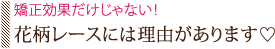 矯正効果だけじゃない！花柄レースには理由があります?
