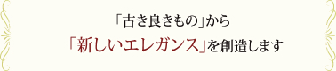 「古き良きもの」から「新しいエレガンス」を創造します