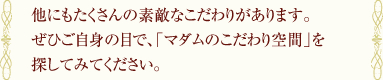 他にもたくさんの素敵なこだわりがあります。ぜひご自身の目で、「マダムのこだわり空間」を探してみてください。