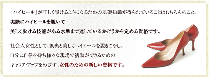 「ハイヒール」が正しく履けるようになるための基礎知識が得られていることはもちろんのこと、実際にハイヒールを履いて美しく歩ける技能がある水準まで達しているかどうかを定める資格です。社会人女性として、颯爽と美しくハイヒールを履きこなし、自分に自信を持ち様々な現場で活動ができるためのキャリア・アップをめざす、女性のための新しい資格です。