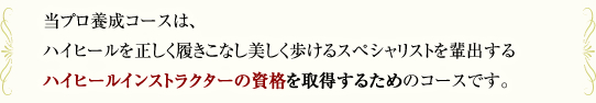 当コースは、ハイヒールを正しく履きこなし美しく歩けるスペシャリストを輩出するハイヒール・ウォーキング資格検定を取得するためのコースです。