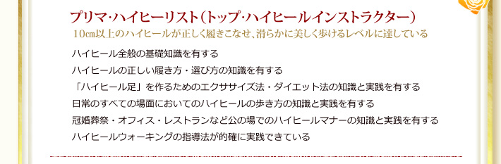 1級：プリマ・ハイヒーリスト（トップ・ハイヒールインストラクター）10�p以上のハイヒールが正しく履きこなせ、滑らかに美しく歩けるレベルに達している。ハイヒール全般の基礎知識を有する。ハイヒールの正しい履き方・選び方の知識を有する。「ハイヒール足」を作るためのエクササイズ法・ダイエット法の知識と実践を有する。日常のすべての場面においてのハイヒールの歩き方の知識と実践を有する。冠婚葬祭・オフィス・レストランなど公の場でのハイヒールマナーの知識と実践を有する。ハイヒールウォーキングの指導法が的確に実践できている