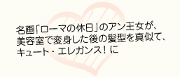 名画「ローマの休日」のアン王女が、美容室で変身した後の髪型を真似て、キュート・エレガンスに！