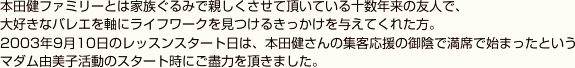 本田健ファミリーとは家族ぐるみで親しくさせて頂いている十数年来の友人で、大好きなバレエを軸にライフワークを見つけるきっかけを与えてくれた方。2003年9月10日のレッスンスタート日は、本田健さんの集客応援の御陰で満席で始まったというマダム由美子活動のスタート時にご盡力を頂きました。