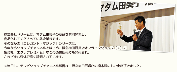 株式会社ドリームは、マダム由美子の商品を共同開発し、商品化してくださっている企業様です。そのなかの「エレガント・マジック」シリーズは、今年からショップチャンネルをはじめ、阪急梅田百貨店オンラインショップ（※）の集英社「エクラプレミアム」などの通信販売でも発売され、さまざまな媒体で高く評価されています。※当日は、テレビショップチャンネル松岡様、阪急梅田百貨店の橋本様・土屋様もご出席頂きました。