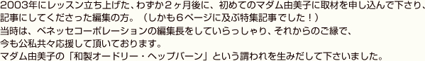 2003年にレッスン立ち上げた、わずか２ヶ月後に、初めてのマダム由美子に取材を申し込んで下さり、記事にしてくださった編集の方。（しかも６ページに及ぶ特集記事でした！）当時は、ベネッセコーポレーションの編集長をしていらっしゃり、それからのご縁で、今も公私共々応援して頂いております。マダム由美子の「和製オードリー・ヘップバーン」という謂われを生みだして下さいました。