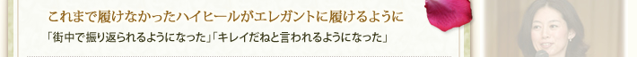 これまで履けなかったハイヒールがエレガントに履けるように「街中で振り返られるようになった」「キレイだねと言われるようになった」