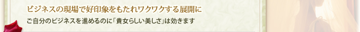 ビジネスの現場で好印象をもたれワクワクする展開に…・ご自分のビジネスを進めるのに「貴女らしい美しさ」は効きます