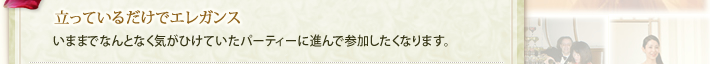 立っているだけでエレガンス…いままでなんとなく気がひけていたパーティーに進んで参加したくなります。