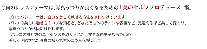 当レッスンでは、写真映りがよくなるための基本を身につけます。バレエの見せ方のエッセンスを取り入れた」マダム由美子ならではの美しく洗練された写真の撮られ方のコツを伝授します。