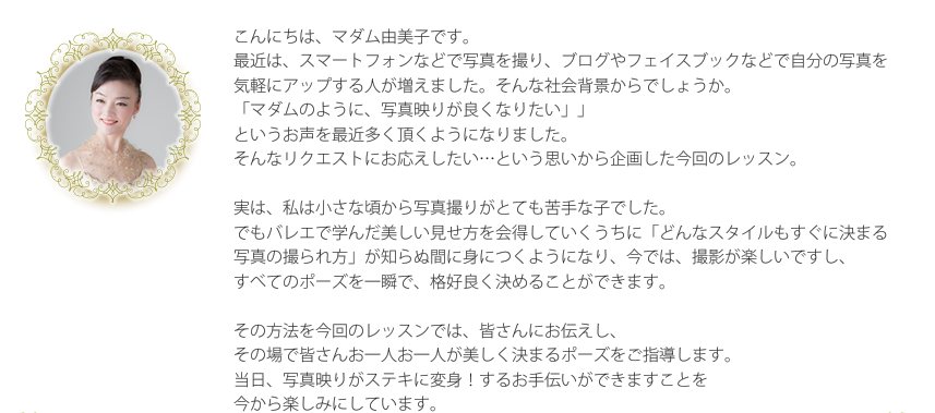 こんにちは、マダム由美子です。最近は、スマートフォンなどで写真を撮り、ブログやフェイスブックなどで自分の写真を気軽にアップする人が増えました。そんな社会背景からでしょうか。「マダムのように、写真映りが良くなりたい」というお声を最近多く頂くようになりました。そんなリクエストにお応えしたい…という思いから企画した今回のレッスン。実は、私は小さな頃から写真撮りがとても苦手な子でした。でもバレエで学んだ美しい見せ方を会得していくうちに「どんなスタイルもすぐに決まる写真の撮られ方」が知らぬ間に身につくようになり、今では、撮影が楽しいですし、すべてのポーズを一瞬で、格好良く決めることができます。その方法を今回のレッスンでは、皆さんにお伝えし、 その場で皆さんお一人お一人が美しく決まるポーズをご指導します。 当日、写真映りがステキに変身！するお手伝いができますことを今から楽しみにしています。