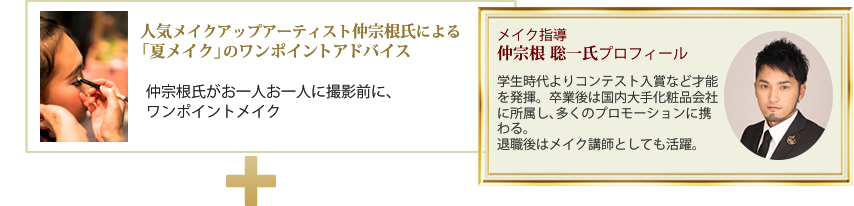 人気メイクアップアーティスト仲宗根氏による「夏メイク」のワンポイントアドバイス仲宗根氏がお一人お一人に撮影前に、ワンポイントメイク・メイク指導：仲宗根 聡一氏プロフィール・学生時代よりコンテスト入賞など才能を発揮。卒業後は国内大手化粧品会社に所属し、多くのプロモーションに携わる。退職後はメイク講師としても活躍。