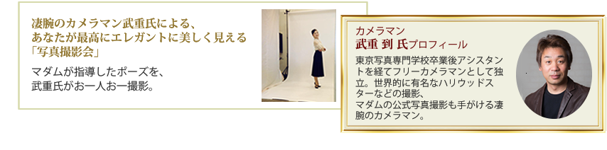 凄腕のカメラマン武重氏による、あなたが最高にエレガントに美しく見える「写真撮影会」・マダムが指導したポーズを、武重氏がお一人お一撮影。カメラマン、武重 到 氏プロフィール・東京写真専門学校卒業後アシスタントを経てフリーカメラマンとして独立。世界的に有名なハリウッドスターなどの撮影、マダムの公式写真撮影も手がける凄腕のカメラマン。