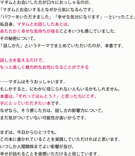 
							マダムとお会いした方が口々におっしゃるのが、
							「マダムとお会いするとなぜか元気になるんです」
							「パワーをいただきました」「幸せな気分になります」…といったこと。
							私自身、マダムとお話ししたあとは、
							あたたかく幸せな気持ちが宿ることをいつも感じていました。
							その秘密について、
							「話しかた」というテーマでまとめていただいたのが、本書です。
							
							話し方を変えるだけで、
							もっと美しく魅力的な女性になることができる
							
							……マダムはそうおっしゃいます。
							もしかすると、にわかに信じられない人もいるかもしれません。
							本書は、「それってほんとう？」と思った方にこそ、
							手にとっていただきたい本です。
							なぜなら、そう感じた方は、話し方の影響力について、
							まだ気がついていない可能性が高いからです。
							
							まずは、今日からひとつでも、
							この本に書かれていることを実践していただければと思います。
							いつしか人間関係までよい影響が及び、
							幸せが訪れることを実感いただけると信じています。				
						