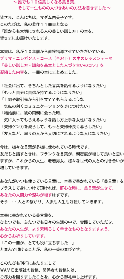 
今は、様々な言葉が多様に使われている時代です。
友だちと話すときは、フランクな言葉が、親密度が増して良いと思いますが、
これからの人生、老若男女、様々な世代の人との付き合いが増していきます。
あなたがいつも使っている言葉に、本書で書かれている「美言葉」を
プラスして身につけて頂ければ、肝心な時に、美言葉が生きて、
あなたの人間力や深みが増すはずです。
そう...人との繋がり、人脈も人生も好転していきます。

本書に書かれている美言葉を、
ひとつでも、ふたつでも日々の生活の中で、実践していただき、
あなたの人生が、より素晴らしく幸せなものとなりますよう、
心からお祈りしています。
「この一冊が、とても役に立ちました！」
と喜んで頂けることが、私の一番の喜びです。

このたびも刊行にあたりまして
ＷAＶＥ出版社の皆様、関係者の皆様には、
ご尽力を賜りましたことを、心から御礼申し上げます。
					
					