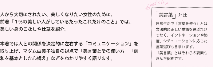 
			人から大切にされたい、美しくなりたい女性のために、
			前著「１%の美しい人がしているたったこれだけのこと」では、
			美しい身のこなしや仕草を紹介。
			
			本著では人との関係を決定的に左右する「コミュニケーション」を取り上げ、マダム由美子独自の視点で「美言葉とその使い方」「調和を基本とした心構え」などをわかりやすく語ります。
			「美言葉とは」日常生活で言葉を使うとは
文法的に正しい単語を選ぶだけでなく、イントネーションや態度、シチュエーションに応じた言葉選びも含まれます。
「美言葉」とはそれらの要素も含んだ、人間関係を幸せにするためのものです。
			
