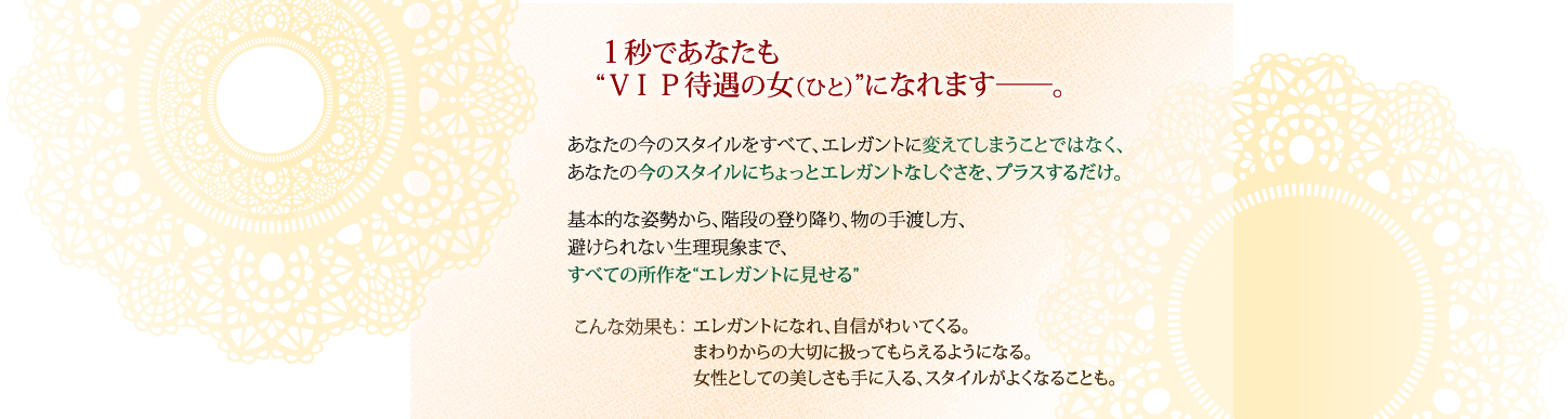 １秒であなたも“ＶＩＰ待遇の女（ひと）”になれます――。あなたの今のスタイルをすべて、エレガントに変えてしまうことではなく、あなたの今のスタイルにちょっとエレガントなしぐさを、プラスするだけ。基本的な姿勢から、階段の登り降り、物の手渡し方、避けられない生理現象まで、すべての所作を“エレガントに見せる”こんな効果も：エレガントになれ、自信がわいてくる。まわりからの大切に扱ってもらえるようになる。女性としての美しさも手に入る、スタイルがよくなることも。