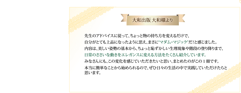 大和出版大和様より 先生のアドバイスに従って、ちょっと物の持ち方を変えるだけで、自分がとても上品になったように思え、まさに“マダム・マジック”だ！と感じました。内容は、美しい姿勢の基本から、ちょっと恥ずかしい生理現象や階段の登り降りまで、日常のささいな動きをエレガンスに変える方法をたくさん紹介しています。みなさんにも、この変化を感じていただきたいと思い、まとめたのがこの１冊です。本当に簡単なことから始められるので、ぜひ日々の生活の中で実践していただけたらと思います。