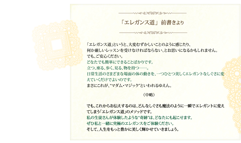 「エレガンス道」  前書きより 「エレガンス道」というと、大変むずかしいことのように感じたり、何か厳しいレッスンを受けなければならない、とお思いになるかもしれません。でも、ご安心ください。どなたでも簡単にできることばかりです。立つ、座る、歩く、見る、物を持つ……。
    日常生活のさまざまな場面の体の動きを、一つひとつ美しくエレガントなしぐさに変えていくだけでよいのです。まさにこれが、“マダム・マジック”といわれるゆえん。