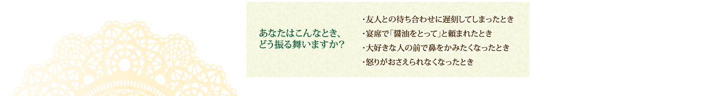 あなたはこんなとき、どう振る舞いますか？ ・友人との待ち合わせに遅刻してしまったとき・宴席で「醤油をとって」と頼まれたとき ・大好きな人の前で鼻をかみたくなったとき ・怒りがおさえられなくなったとき